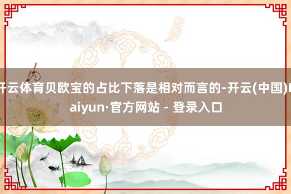 开云体育贝欧宝的占比下落是相对而言的-开云(中国)Kaiyun·官方网站 - 登录入口