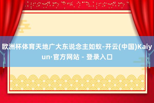 欧洲杯体育天地广大东说念主如蚁-开云(中国)Kaiyun·官方网站 - 登录入口