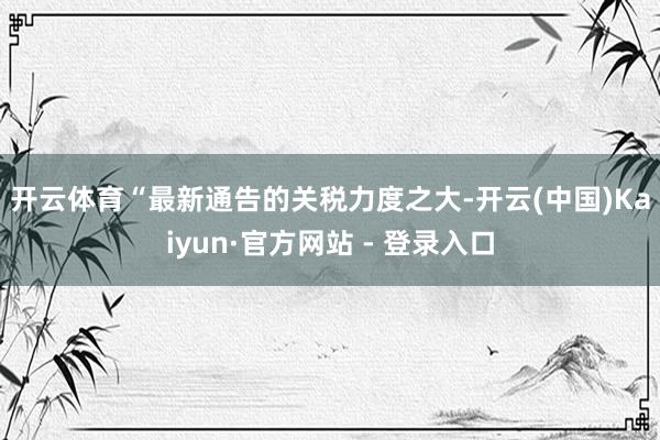 开云体育　　“最新通告的关税力度之大-开云(中国)Kaiyun·官方网站 - 登录入口