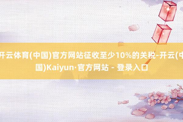 开云体育(中国)官方网站征收至少10%的关税-开云(中国)Kaiyun·官方网站 - 登录入口