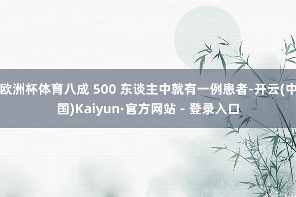 欧洲杯体育八成 500 东谈主中就有一例患者-开云(中国)Kaiyun·官方网站 - 登录入口