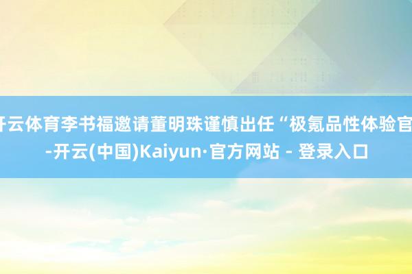 开云体育李书福邀请董明珠谨慎出任“极氪品性体验官”-开云(中国)Kaiyun·官方网站 - 登录入口