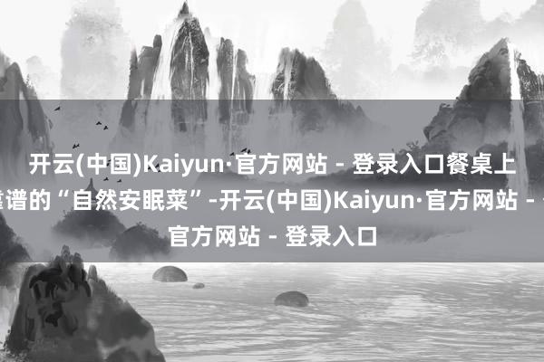 开云(中国)Kaiyun·官方网站 - 登录入口餐桌上就藏着靠谱的“自然安眠菜”-开云(中国)Kaiyun·官方网站 - 登录入口