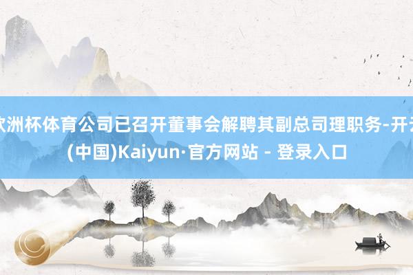 欧洲杯体育公司已召开董事会解聘其副总司理职务-开云(中国)Kaiyun·官方网站 - 登录入口