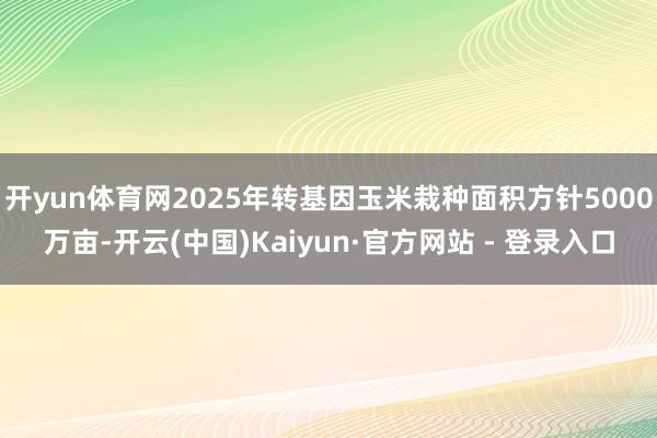 开yun体育网2025年转基因玉米栽种面积方针5000万亩-开云(中国)Kaiyun·官方网站 - 登录入口