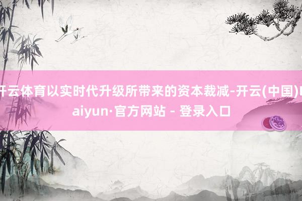开云体育以实时代升级所带来的资本裁减-开云(中国)Kaiyun·官方网站 - 登录入口