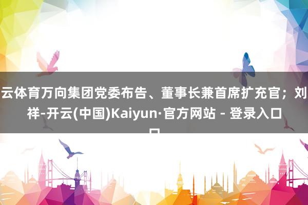 开云体育万向集团党委布告、董事长兼首席扩充官；刘铁祥-开云(中国)Kaiyun·官方网站 - 登录入口