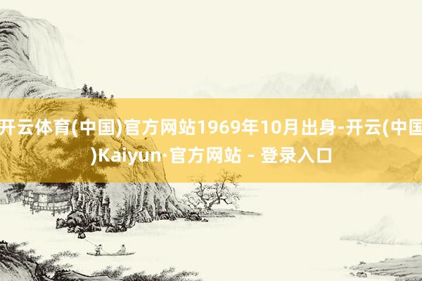 开云体育(中国)官方网站1969年10月出身-开云(中国)Kaiyun·官方网站 - 登录入口