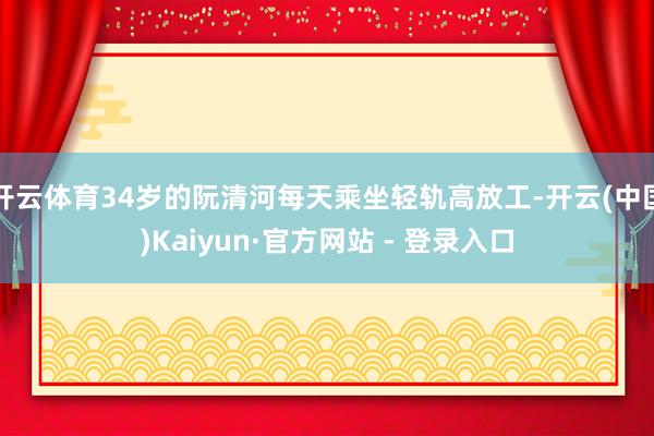 开云体育34岁的阮清河每天乘坐轻轨高放工-开云(中国)Kaiyun·官方网站 - 登录入口