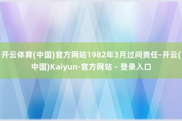 开云体育(中国)官方网站1982年3月过问责任-开云(中国)Kaiyun·官方网站 - 登录入口
