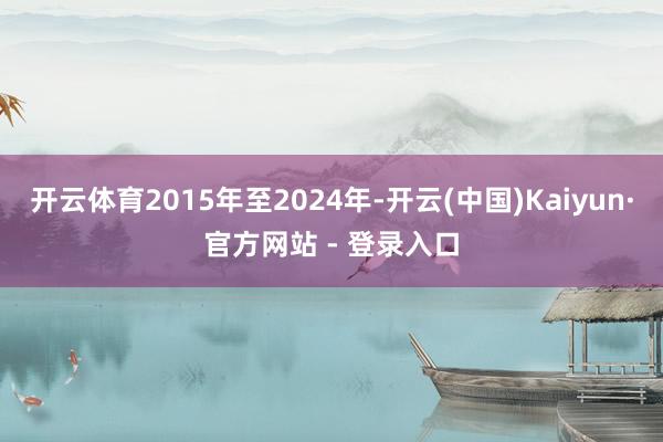 开云体育2015年至2024年-开云(中国)Kaiyun·官方网站 - 登录入口