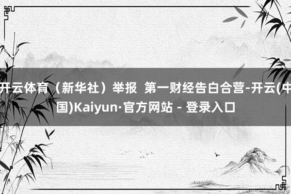 开云体育（新华社）举报  第一财经告白合营-开云(中国)Kaiyun·官方网站 - 登录入口
