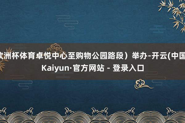 欧洲杯体育卓悦中心至购物公园路段）举办-开云(中国)Kaiyun·官方网站 - 登录入口