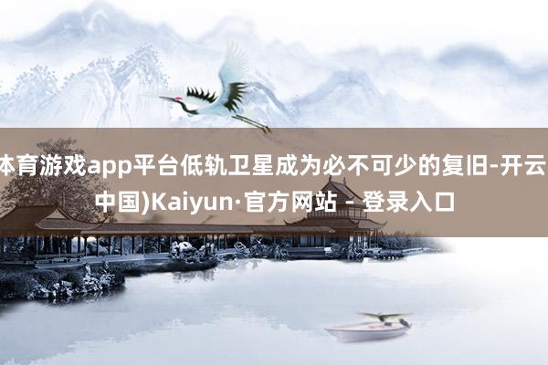 体育游戏app平台低轨卫星成为必不可少的复旧-开云(中国)Kaiyun·官方网站 - 登录入口
