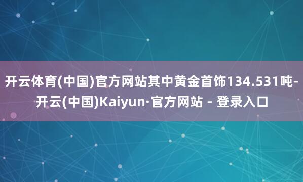 开云体育(中国)官方网站其中黄金首饰134.531吨-开云(中国)Kaiyun·官方网站 - 登录入口