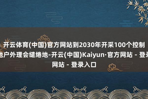 开云体育(中国)官方网站到2030年开采100个控制高质地户外理会缱绻地-开云(中国)Kaiyun·官方网站 - 登录入口