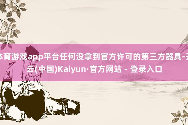 体育游戏app平台任何没拿到官方许可的第三方器具-开云(中国)Kaiyun·官方网站 - 登录入口