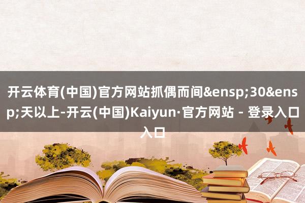 开云体育(中国)官方网站抓偶而间&ensp;30&ensp;天以上-开云(中国)Kaiyun·官方网站 - 登录入口