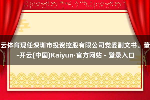 开云体育现任深圳市投资控股有限公司党委副文书、董事-开云(中国)Kaiyun·官方网站 - 登录入口