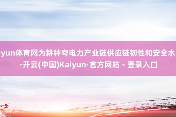 开yun体育网为耕种粤电力产业链供应链韧性和安全水平-开云(中国)Kaiyun·官方网站 - 登录入口