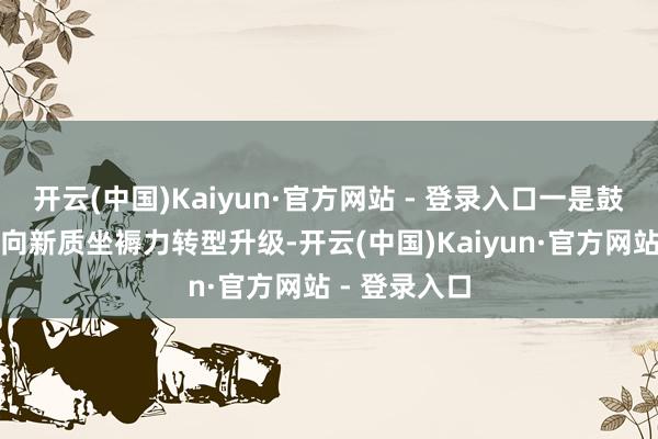 开云(中国)Kaiyun·官方网站 - 登录入口一是鼓励上市公司向新质坐褥力转型升级-开云(中国)Kaiyun·官方网站 - 登录入口