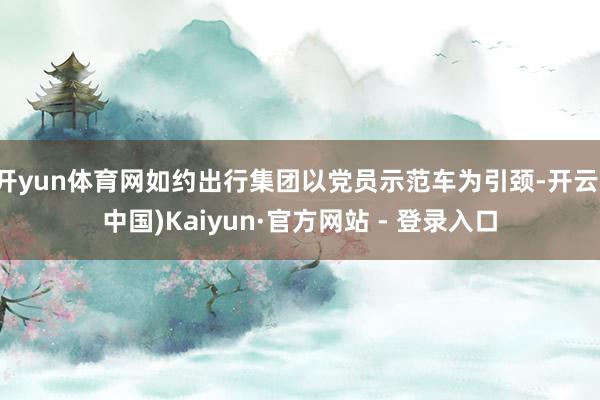 开yun体育网如约出行集团以党员示范车为引颈-开云(中国)Kaiyun·官方网站 - 登录入口