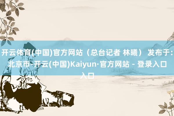 开云体育(中国)官方网站（总台记者 林曦） 发布于：北京市-开云(中国)Kaiyun·官方网站 - 登录入口