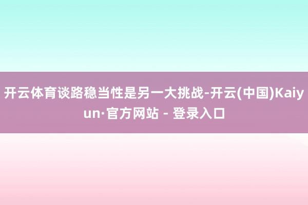 开云体育谈路稳当性是另一大挑战-开云(中国)Kaiyun·官方网站 - 登录入口