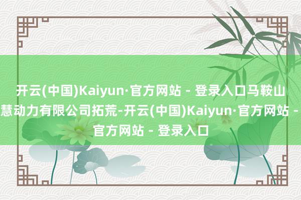 开云(中国)Kaiyun·官方网站 - 登录入口马鞍山市铁风聪慧动力有限公司拓荒-开云(中国)Kaiyun·官方网站 - 登录入口