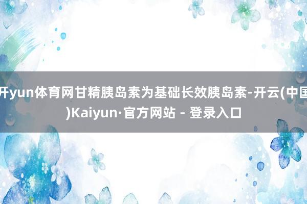 开yun体育网甘精胰岛素为基础长效胰岛素-开云(中国)Kaiyun·官方网站 - 登录入口