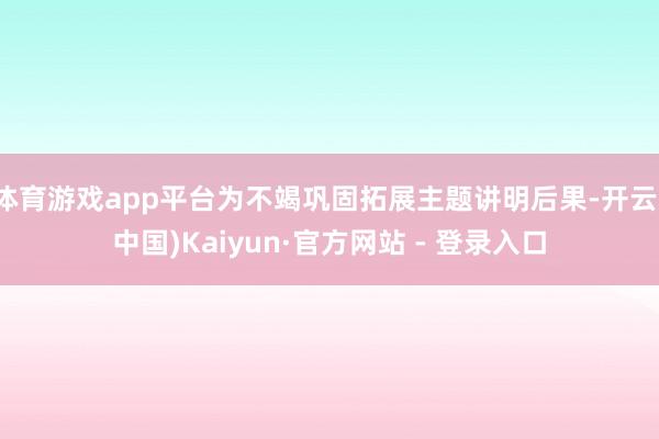 体育游戏app平台为不竭巩固拓展主题讲明后果-开云(中国)Kaiyun·官方网站 - 登录入口