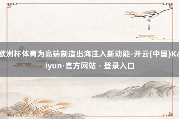欧洲杯体育为高端制造出海注入新动能-开云(中国)Kaiyun·官方网站 - 登录入口