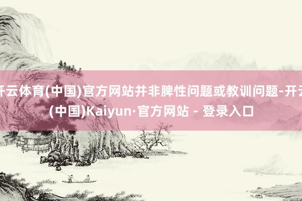 开云体育(中国)官方网站并非脾性问题或教训问题-开云(中国)Kaiyun·官方网站 - 登录入口