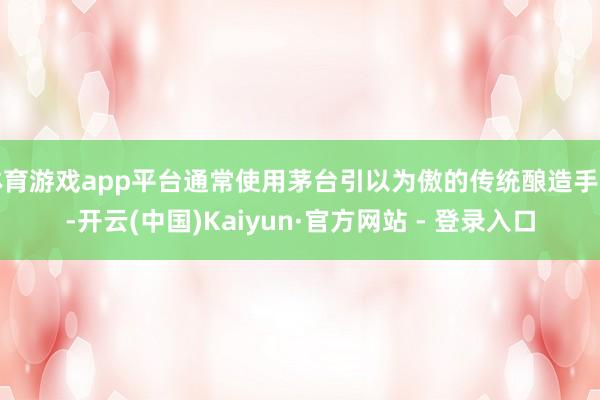 体育游戏app平台通常使用茅台引以为傲的传统酿造手艺-开云(中国)Kaiyun·官方网站 - 登录入口
