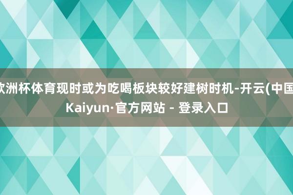 欧洲杯体育现时或为吃喝板块较好建树时机-开云(中国)Kaiyun·官方网站 - 登录入口