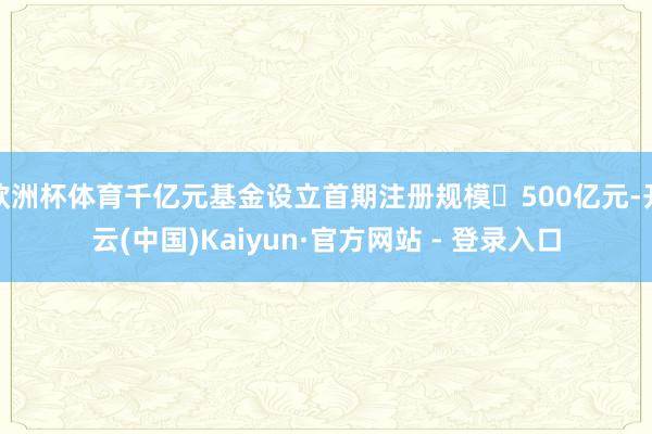 欧洲杯体育千亿元基金设立首期注册规模500亿元-开云(中国)Kaiyun·官方网站 - 登录入口