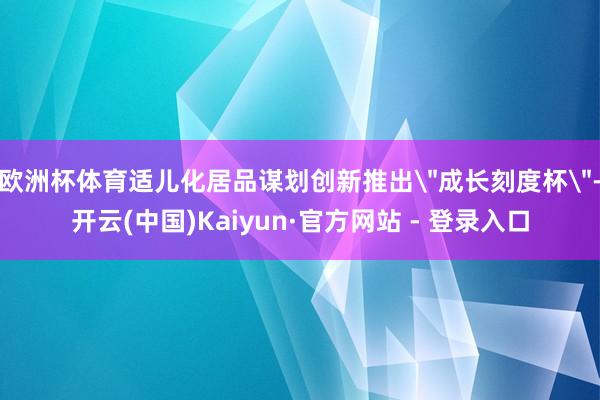 欧洲杯体育适儿化居品谋划创新推出