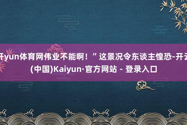 开yun体育网伟业不能啊!”这景况令东谈主惶恐-开云(中国)Kaiyun·官方网站 - 登录入口