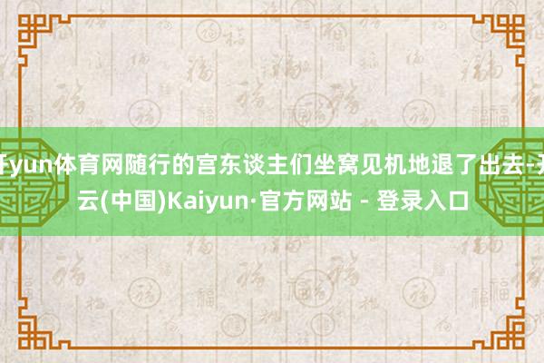 开yun体育网随行的宫东谈主们坐窝见机地退了出去-开云(中国)Kaiyun·官方网站 - 登录入口