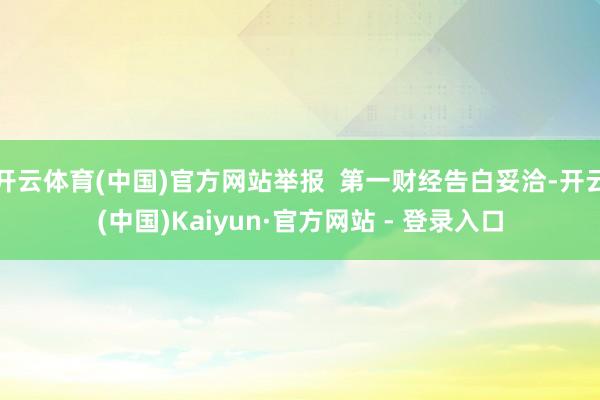 开云体育(中国)官方网站举报  第一财经告白妥洽-开云(中国)Kaiyun·官方网站 - 登录入口