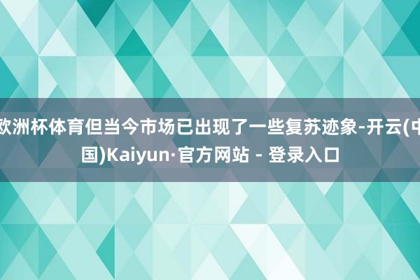 欧洲杯体育但当今市场已出现了一些复苏迹象-开云(中国)Kaiyun·官方网站 - 登录入口