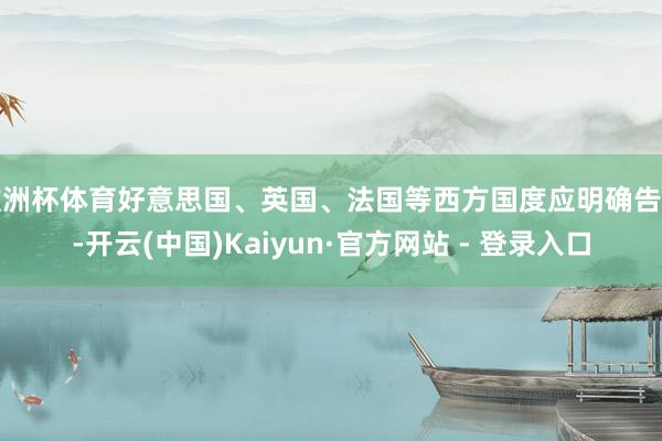 欧洲杯体育好意思国、英国、法国等西方国度应明确告示-开云(中国)Kaiyun·官方网站 - 登录入口