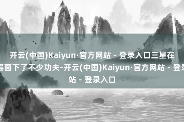 开云(中国)Kaiyun·官方网站 - 登录入口三星在材料层面下了不少功夫-开云(中国)Kaiyun·官方网站 - 登录入口