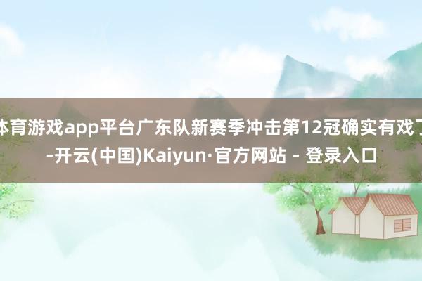 体育游戏app平台广东队新赛季冲击第12冠确实有戏了-开云(中国)Kaiyun·官方网站 - 登录入口