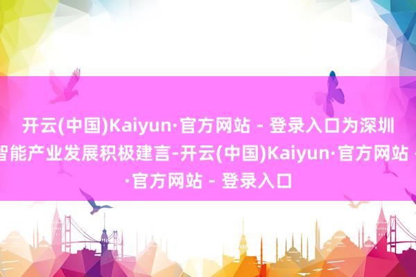 开云(中国)Kaiyun·官方网站 - 登录入口为深圳东谈主工智能产业发展积极建言-开云(中国)Kaiyun·官方网站 - 登录入口