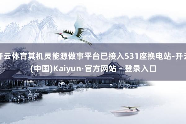 开云体育其机灵能源做事平台已接入531座换电站-开云(中国)Kaiyun·官方网站 - 登录入口