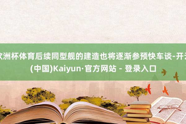 欧洲杯体育后续同型舰的建造也将逐渐参预快车谈-开云(中国)Kaiyun·官方网站 - 登录入口