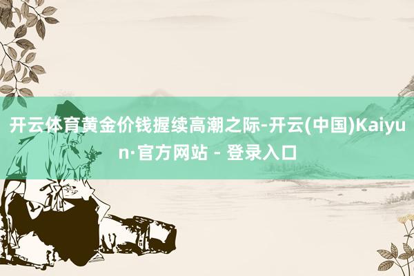 开云体育黄金价钱握续高潮之际-开云(中国)Kaiyun·官方网站 - 登录入口