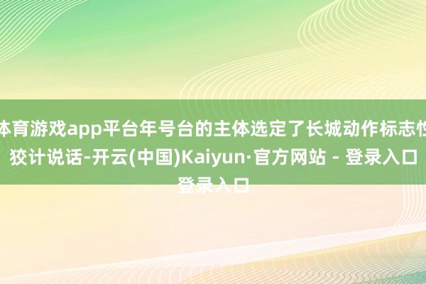 体育游戏app平台年号台的主体选定了长城动作标志性狡计说话-开云(中国)Kaiyun·官方网站 - 登录入口
