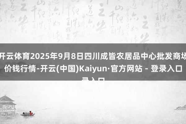 开云体育2025年9月8日四川成皆农居品中心批发商场价钱行情-开云(中国)Kaiyun·官方网站 - 登录入口